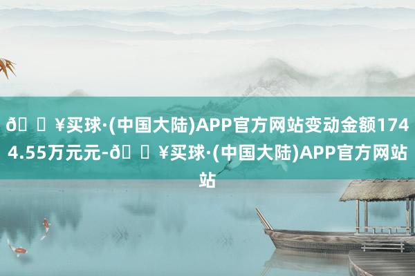 🔥买球·(中国大陆)APP官方网站变动金额1744.55万元元-🔥买球·(中国大陆)APP官方网站