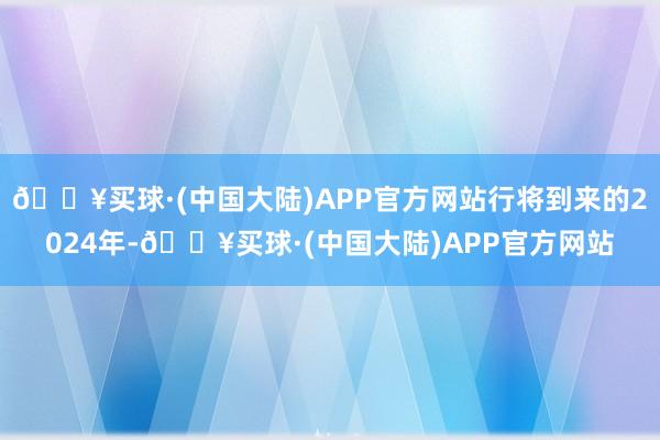 🔥买球·(中国大陆)APP官方网站行将到来的2024年-🔥买球·(中国大陆)APP官方网站