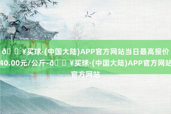 🔥买球·(中国大陆)APP官方网站当日最高报价40.00元/公斤-🔥买球·(中国大陆)APP官方网站