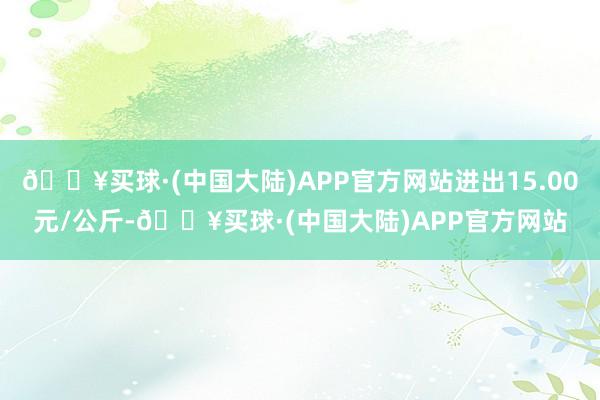 🔥买球·(中国大陆)APP官方网站进出15.00元/公斤-🔥买球·(中国大陆)APP官方网站