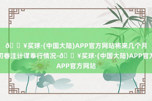 🔥买球·(中国大陆)APP官方网站将来几个月需密切眷注计谋奉行情况-🔥买球·(中国大陆)APP官方网站