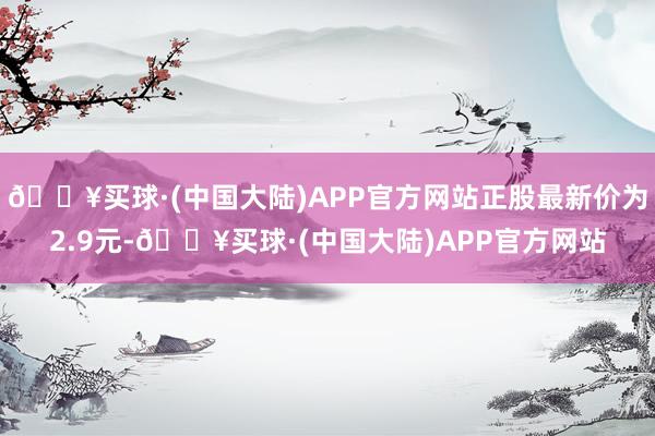 🔥买球·(中国大陆)APP官方网站正股最新价为2.9元-🔥买球·(中国大陆)APP官方网站