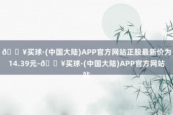 🔥买球·(中国大陆)APP官方网站正股最新价为14.39元-🔥买球·(中国大陆)APP官方网站