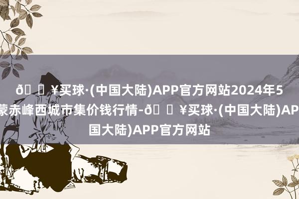 🔥买球·(中国大陆)APP官方网站2024年5月31日内蒙赤峰西城市集价钱行情-🔥买球·(中国大陆)APP官方网站