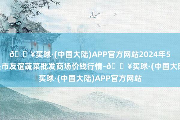 🔥买球·(中国大陆)APP官方网站2024年5月31日内蒙包头市友谊蔬菜批发商场价钱行情-🔥买球·(中国大陆)APP官方网站