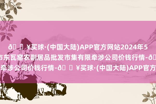 🔥买球·(中国大陆)APP官方网站2024年5月31日内蒙古呼和浩特市东瓦窑农副居品批发市集有限牵涉公司价钱行情-🔥买球·(中国大陆)APP官方网站