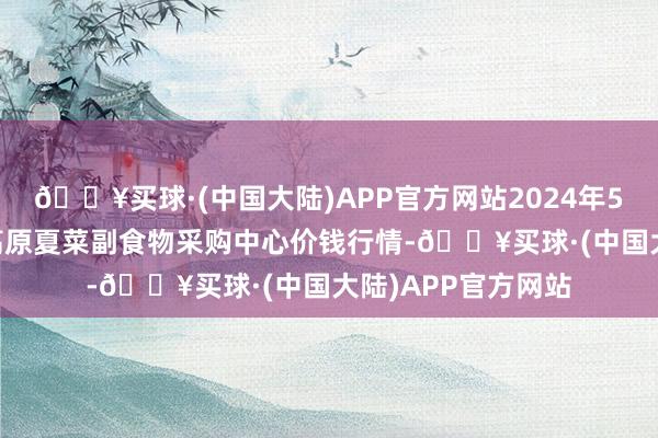 🔥买球·(中国大陆)APP官方网站2024年5月31日兰州海外高原夏菜副食物采购中心价钱行情-🔥买球·(中国大陆)APP官方网站