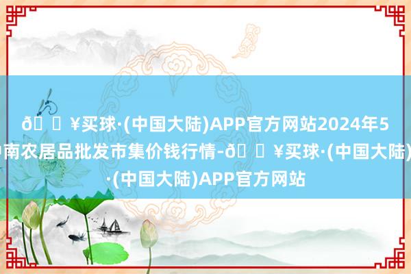 🔥买球·(中国大陆)APP官方网站2024年5月31日佛山中南农居品批发市集价钱行情-🔥买球·(中国大陆)APP官方网站