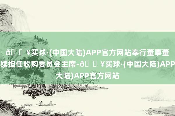 🔥买球·(中国大陆)APP官方网站奉行董事董贶漄将持续担任收购委员会主席-🔥买球·(中国大陆)APP官方网站