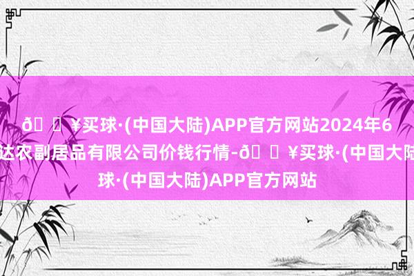 🔥买球·(中国大陆)APP官方网站2024年6月4日哈尔滨哈达农副居品有限公司价钱行情-🔥买球·(中国大陆)APP官方网站