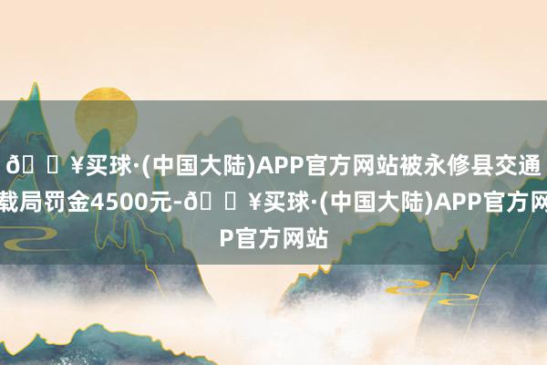 🔥买球·(中国大陆)APP官方网站被永修县交通运载局罚金4500元-🔥买球·(中国大陆)APP官方网站