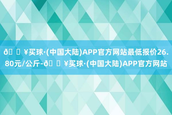 🔥买球·(中国大陆)APP官方网站最低报价26.80元/公斤-🔥买球·(中国大陆)APP官方网站