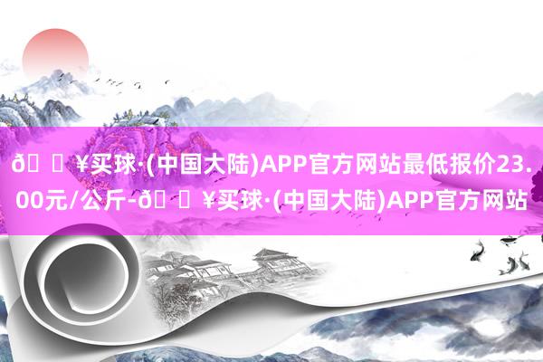 🔥买球·(中国大陆)APP官方网站最低报价23.00元/公斤-🔥买球·(中国大陆)APP官方网站