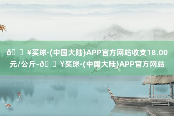 🔥买球·(中国大陆)APP官方网站收支18.00元/公斤-🔥买球·(中国大陆)APP官方网站