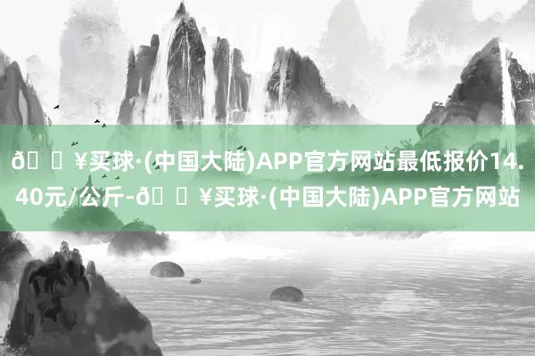 🔥买球·(中国大陆)APP官方网站最低报价14.40元/公斤-🔥买球·(中国大陆)APP官方网站