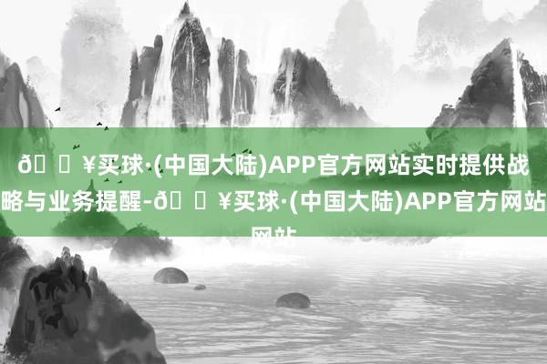 🔥买球·(中国大陆)APP官方网站实时提供战略与业务提醒-🔥买球·(中国大陆)APP官方网站