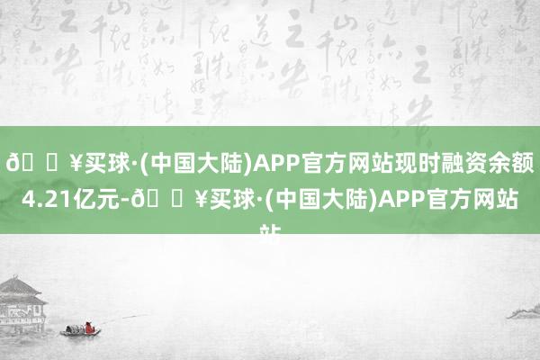 🔥买球·(中国大陆)APP官方网站现时融资余额4.21亿元-🔥买球·(中国大陆)APP官方网站