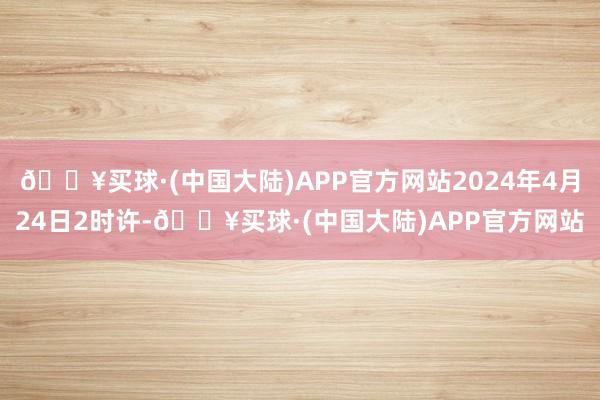 🔥买球·(中国大陆)APP官方网站2024年4月24日2时许-🔥买球·(中国大陆)APP官方网站