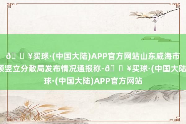 🔥买球·(中国大陆)APP官方网站山东威海市公安局经济本领竖立分散局发布情况通报称-🔥买球·(中国大陆)APP官方网站