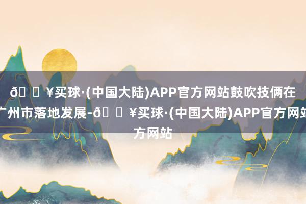 🔥买球·(中国大陆)APP官方网站鼓吹技俩在广州市落地发展-🔥买球·(中国大陆)APP官方网站