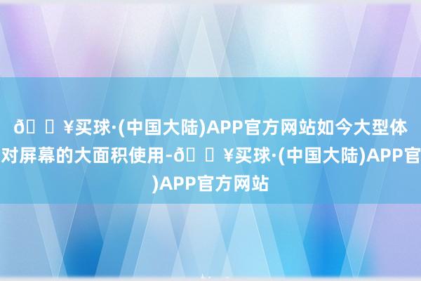 🔥买球·(中国大陆)APP官方网站如今大型体裁行为对屏幕的大面积使用-🔥买球·(中国大陆)APP官方网站