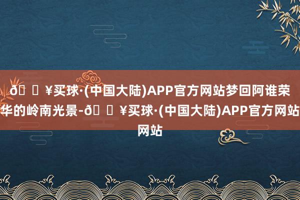 🔥买球·(中国大陆)APP官方网站梦回阿谁荣华的岭南光景-🔥买球·(中国大陆)APP官方网站