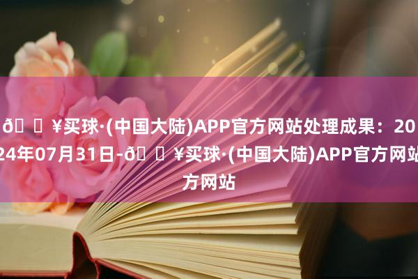 🔥买球·(中国大陆)APP官方网站处理成果：2024年07月31日-🔥买球·(中国大陆)APP官方网站