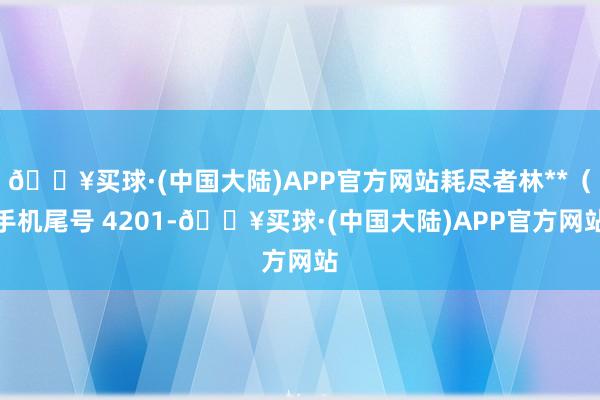 🔥买球·(中国大陆)APP官方网站耗尽者林**（手机尾号 4201-🔥买球·(中国大陆)APP官方网站