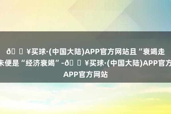 🔥买球·(中国大陆)APP官方网站且“衰竭走动”未便是“经济衰竭”-🔥买球·(中国大陆)APP官方网站