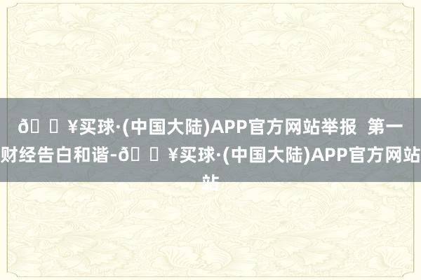 🔥买球·(中国大陆)APP官方网站举报  第一财经告白和谐-🔥买球·(中国大陆)APP官方网站