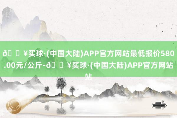 🔥买球·(中国大陆)APP官方网站最低报价580.00元/公斤-🔥买球·(中国大陆)APP官方网站