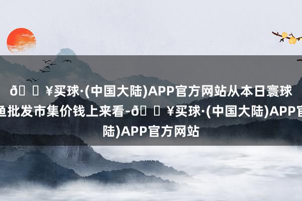 🔥买球·(中国大陆)APP官方网站从本日寰球淡水鲈鱼批发市集价钱上来看-🔥买球·(中国大陆)APP官方网站