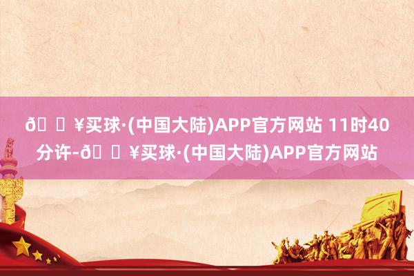 🔥买球·(中国大陆)APP官方网站 　　11时40分许-🔥买球·(中国大陆)APP官方网站