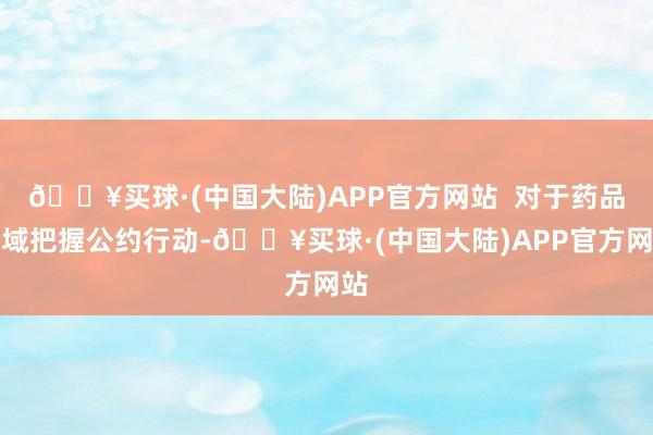 🔥买球·(中国大陆)APP官方网站  对于药品领域把握公约行动-🔥买球·(中国大陆)APP官方网站