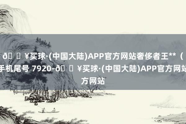 🔥买球·(中国大陆)APP官方网站奢侈者王**（手机尾号 7920-🔥买球·(中国大陆)APP官方网站