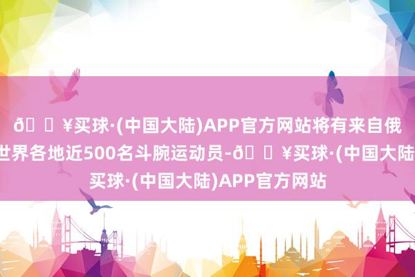 🔥买球·(中国大陆)APP官方网站将有来自俄罗斯、韩国等世界各地近500名斗腕运动员-🔥买球·(中国大陆)APP官方网站