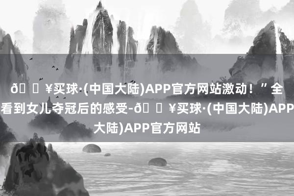 🔥买球·(中国大陆)APP官方网站激动！”全文茂分享看到女儿夺冠后的感受-🔥买球·(中国大陆)APP官方网站