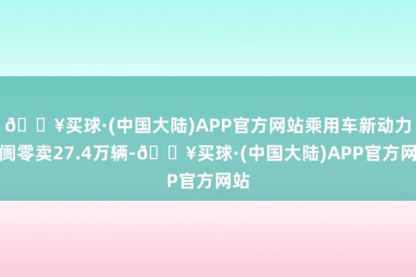 🔥买球·(中国大陆)APP官方网站乘用车新动力阛阓零卖27.4万辆-🔥买球·(中国大陆)APP官方网站