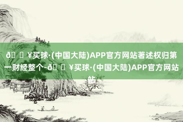 🔥买球·(中国大陆)APP官方网站著述权归第一财经整个-🔥买球·(中国大陆)APP官方网站