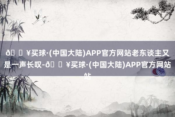 🔥买球·(中国大陆)APP官方网站老东谈主又是一声长叹-🔥买球·(中国大陆)APP官方网站