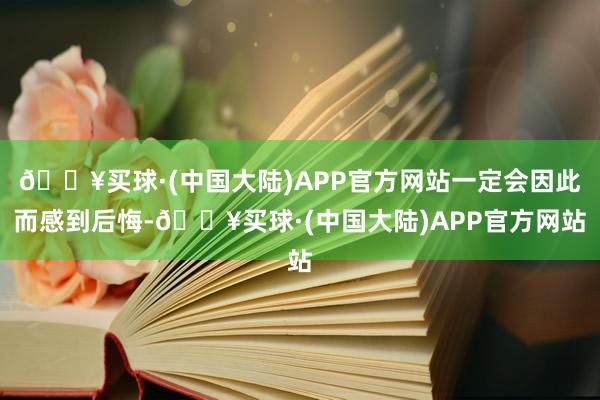 🔥买球·(中国大陆)APP官方网站一定会因此而感到后悔-🔥买球·(中国大陆)APP官方网站