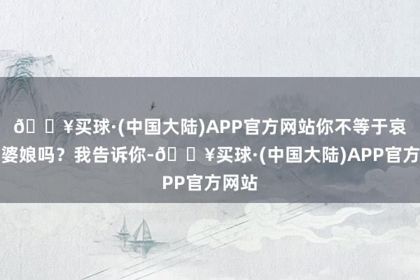 🔥买球·(中国大陆)APP官方网站你不等于哀悼我婆娘吗？我告诉你-🔥买球·(中国大陆)APP官方网站