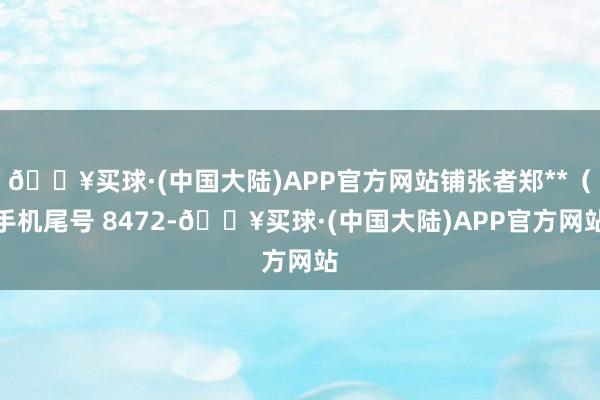 🔥买球·(中国大陆)APP官方网站铺张者郑**（手机尾号 8472-🔥买球·(中国大陆)APP官方网站