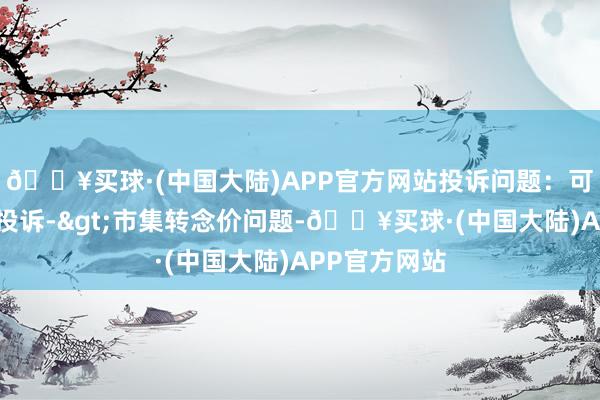 🔥买球·(中国大陆)APP官方网站投诉问题：可能存在价钱投诉->市集转念价问题-🔥买球·(中国大陆)APP官方网站