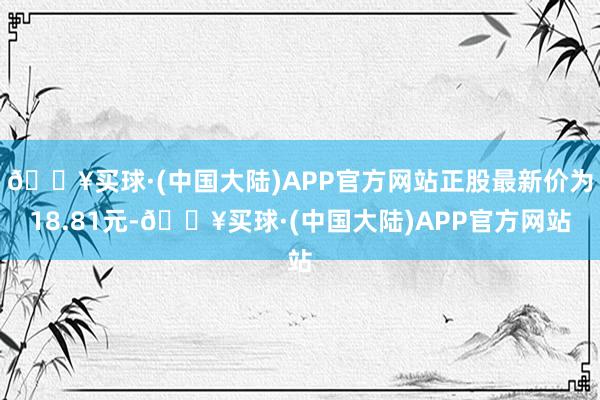 🔥买球·(中国大陆)APP官方网站正股最新价为18.81元-🔥买球·(中国大陆)APP官方网站