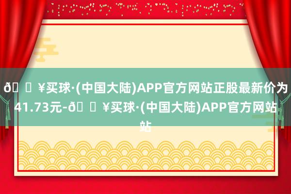 🔥买球·(中国大陆)APP官方网站正股最新价为41.73元-🔥买球·(中国大陆)APP官方网站