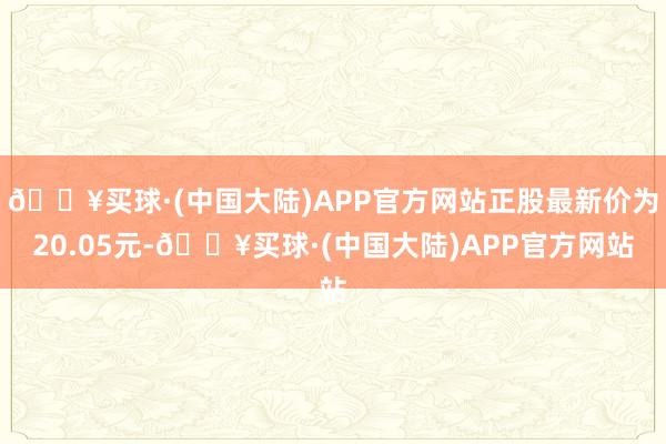 🔥买球·(中国大陆)APP官方网站正股最新价为20.05元-🔥买球·(中国大陆)APP官方网站