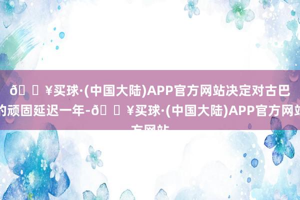 🔥买球·(中国大陆)APP官方网站决定对古巴的顽固延迟一年-🔥买球·(中国大陆)APP官方网站