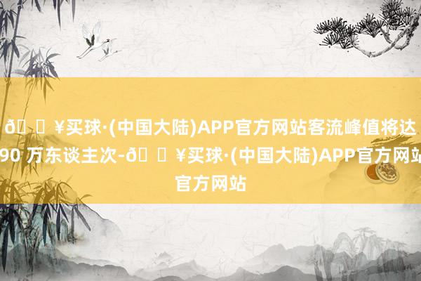 🔥买球·(中国大陆)APP官方网站客流峰值将达 90 万东谈主次-🔥买球·(中国大陆)APP官方网站