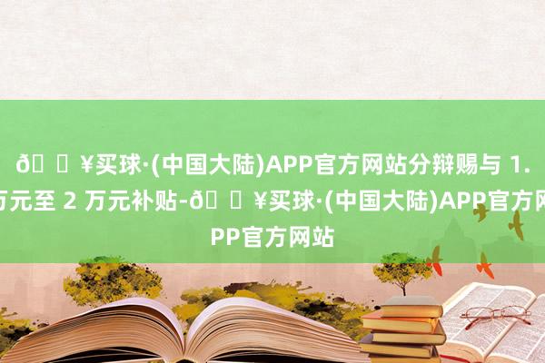 🔥买球·(中国大陆)APP官方网站分辩赐与 1.2 万元至 2 万元补贴-🔥买球·(中国大陆)APP官方网站